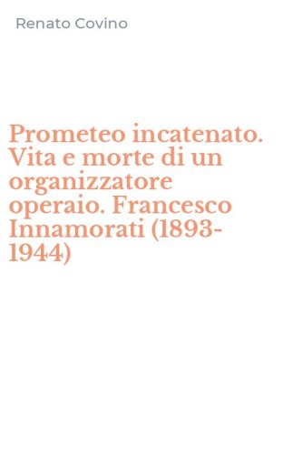 Prometeo incatenato. Vita e morte di un organizzatore operaio. Francesco Innamorati (1893-1944)