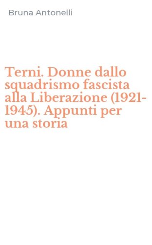 Terni. Donne dallo squadrismo fascista alla Liberazione (1921-1945). Appunti per una storia