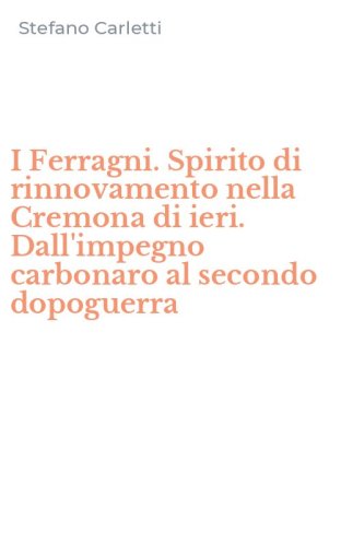 I Ferragni. Spirito di rinnovamento nella Cremona di ieri. Dall'impegno carbonaro al secondo dopoguerra