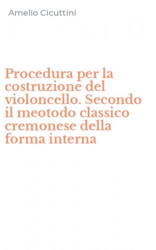 Procedura per la costruzione del violoncello. Secondo il meotodo classico cremonese della forma interna