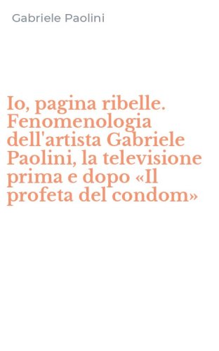 Io, pagina ribelle. Fenomenologia dell'artista Gabriele Paolini, la televisione prima e dopo &laquo;Il profeta del condom&raquo;