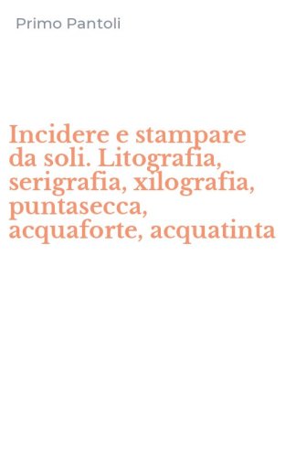 Incidere e stampare da soli. Litografia, serigrafia, xilografia, puntasecca, acquaforte, acquatinta