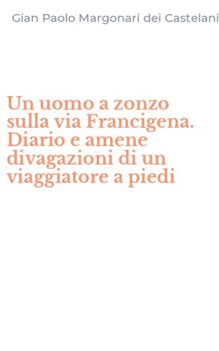 Un uomo a zonzo sulla via Francigena. Diario e amene divagazioni di un viaggiatore a piedi