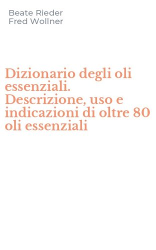 Dizionario degli oli essenziali. Descrizione, uso e indicazioni di oltre 80 oli essenziali