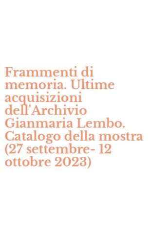 Frammenti di memoria. Ultime acquisizioni dell'Archivio Gianmaria Lembo. Catalogo della mostra (27 settembre-12 ottobre 2023)