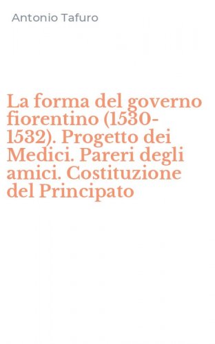 La forma del governo fiorentino (1530-1532). Progetto dei Medici. Pareri degli amici. Costituzione del Principato