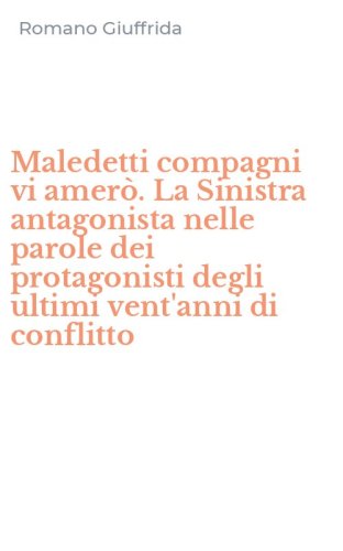 Maledetti compagni vi amer&ograve;. La Sinistra antagonista nelle parole dei protagonisti degli ultimi vent'anni di conflitto