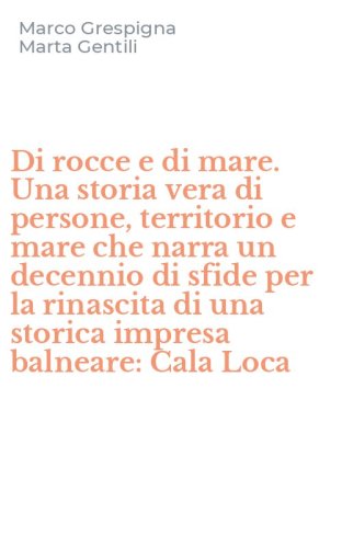 Di rocce e di mare. Una storia vera di persone, territorio e mare che narra un decennio di sfide per la rinascita di una storica impresa balneare: Cala Loca