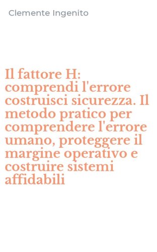 Il fattore H: comprendi l'errore costruisci sicurezza. Il metodo pratico per comprendere l'errore umano, proteggere il margine operativo e costruire sistemi affidabili