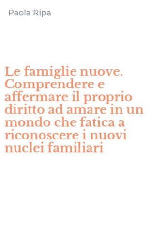 Le famiglie nuove. Comprendere e affermare il proprio diritto ad amare in un mondo che fatica a riconoscere i nuovi nuclei familiari