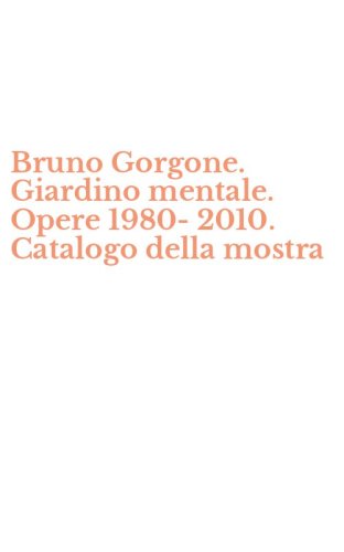 Bruno Gorgone. Giardino mentale. Opere 1980-2010. Catalogo della mostra