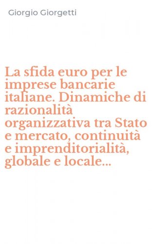 La sfida euro per le imprese bancarie italiane. Dinamiche di razionalit&agrave; organizzativa tra Stato e mercato, continuit&agrave; e imprenditorialit&agrave;, globale e locale...
