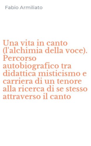 Una vita in canto (l'alchimia della voce). Percorso autobiografico tra didattica misticismo e carriera di un tenore alla ricerca di se stesso attraverso il canto