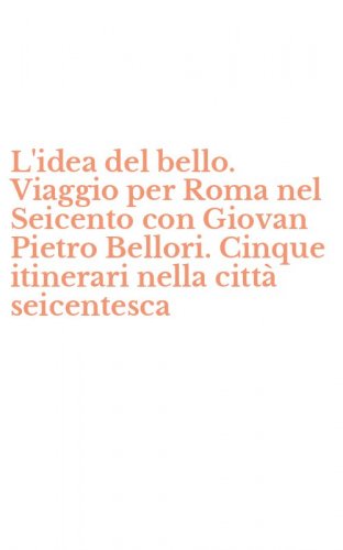 L'idea del bello. Viaggio per Roma nel Seicento con Giovan Pietro Bellori. Cinque itinerari nella citt&agrave; seicentesca - ITINERARI NELLA CITTA' SEICENTESCA (L')