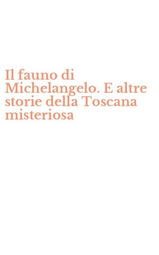 Il fauno di Michelangelo. E altre storie della Toscana misteriosa