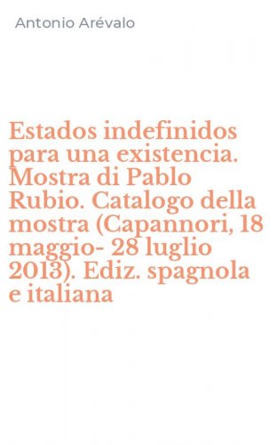 Estados indefinidos para una existencia. Mostra di Pablo Rubio. Catalogo della mostra (Capannori, 18 maggio-28 luglio 2013). Ediz. spagnola e italiana