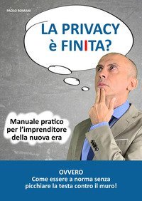 La privacy &egrave; finita? Manuale pratico per l'imprenditore della nuova era