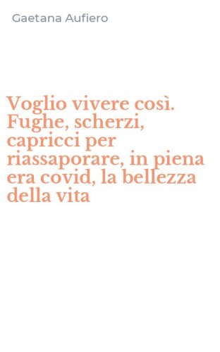 Voglio vivere cos&igrave;. Fughe, scherzi, capricci per riassaporare, in piena era covid, la bellezza della vita