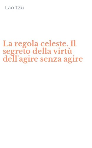 La regola celeste. Il segreto della virt&ugrave; dell'agire senza agire