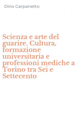 Scienza e arte del guarire. Cultura, formazione universitaria e professioni mediche a Torino tra Sei e Settecento