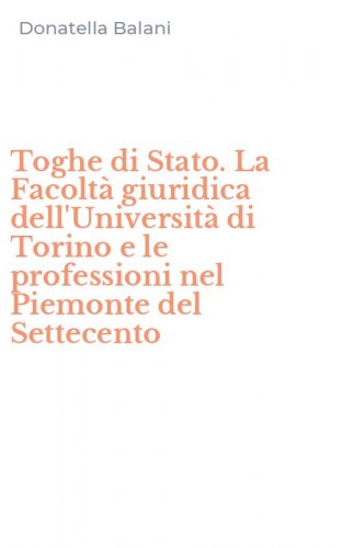 Toghe di Stato. La Facolt&agrave; giuridica dell'Universit&agrave; di Torino e le professioni nel Piemonte del Settecento