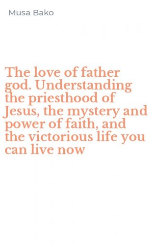 The love of father god. Understanding the priesthood of Jesus, the mystery and power of faith, and the victorious life you can live now