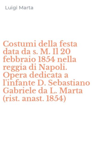 Costumi della festa data da s. M. Il 20 febbraio 1854 nella reggia di Napoli. Opera dedicata a l'infante D. Sebastiano Gabriele da L. Marta (rist. anast. 1854)