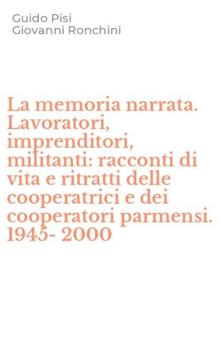 La memoria narrata. Lavoratori, imprenditori, militanti: racconti di vita e ritratti delle cooperatrici e dei cooperatori parmensi. 1945-2000