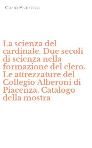 La scienza del cardinale. Due secoli di scienza nella formazione del clero. Le attrezzature del Collegio Alberoni di Piacenza. Catalogo della mostra