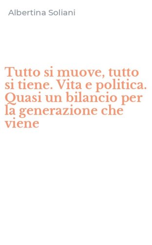 Tutto si muove, tutto si tiene. Vita e politica. Quasi un bilancio per la generazione che viene