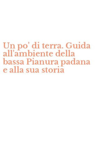 Un po' di terra. Guida all'ambiente della bassa Pianura padana e alla sua storia