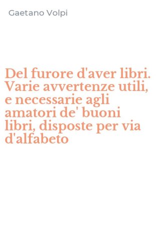 Del furore d'aver libri. Varie avvertenze utili, e necessarie agli amatori de' buoni libri, disposte per via d'alfabeto
