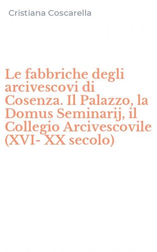 Le fabbriche degli arcivescovi di Cosenza. Il Palazzo, la Domus Seminarij, il Collegio Arcivescovile (XVI-XX secolo)