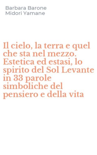 Il cielo, la terra e quel che sta nel mezzo. Estetica ed estasi, lo spirito del Sol Levante in 33 parole simboliche del pensiero e della vita