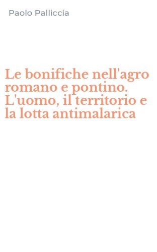Le bonifiche nell'agro romano e pontino. L'uomo, il territorio e la lotta antimalarica