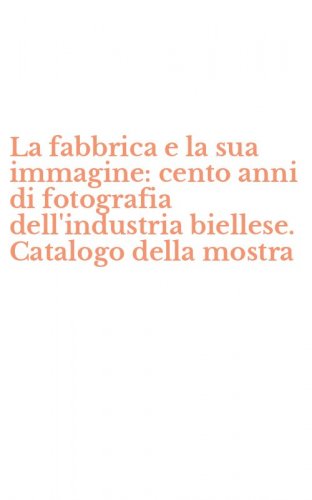 La fabbrica e la sua immagine: cento anni di fotografia dell'industria biellese. Catalogo della mostra