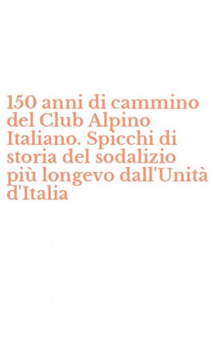 150 anni di cammino del Club Alpino Italiano. Spicchi di storia del sodalizio pi&ugrave; longevo dall'Unit&agrave; d'Italia