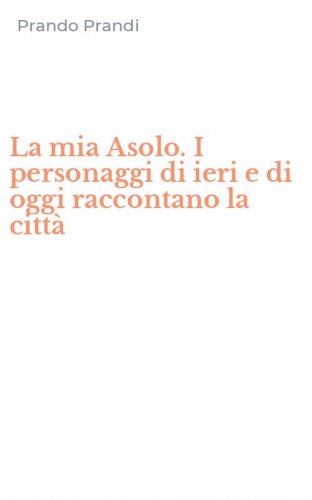 La mia Asolo. I personaggi di ieri e di oggi raccontano la citt&agrave;