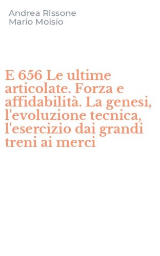 E 656 Le ultime articolate. Forza e affidabilit&agrave;. La genesi, l'evoluzione tecnica, l'esercizio dai grandi treni ai merci