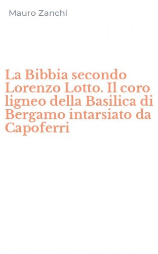 La Bibbia secondo Lorenzo Lotto. Il coro ligneo della Basilica di Bergamo intarsiato da Capoferri
