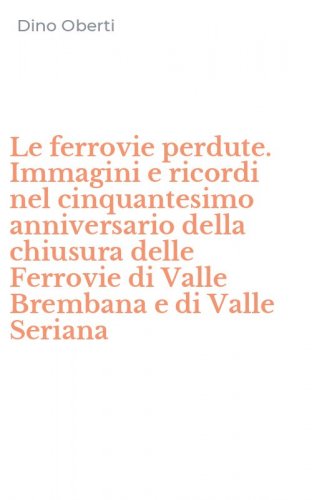 Le ferrovie perdute. Immagini e ricordi nel cinquantesimo anniversario della chiusura delle Ferrovie di Valle Brembana e di Valle Seriana