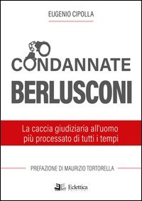 Condannate Berlusconi. La caccia giudiziaria all'uomo pi&ugrave; processato di tutti i tempi