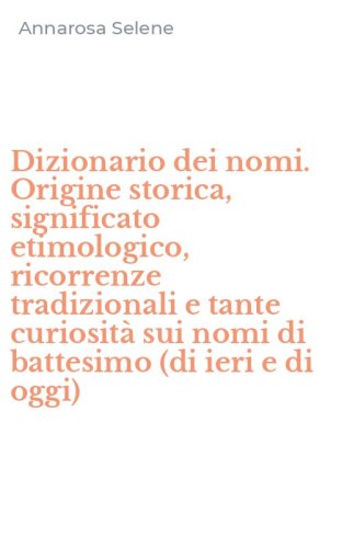 Dizionario dei nomi. Origine storica, significato etimologico, ricorrenze tradizionali e tante curiosit&agrave; sui nomi di battesimo (di ieri e di oggi) - TRADIZIONALI E TANTE CURIOSITA' SUI NOMI DI BATTESIMO (DI IERI E DI OGGI)