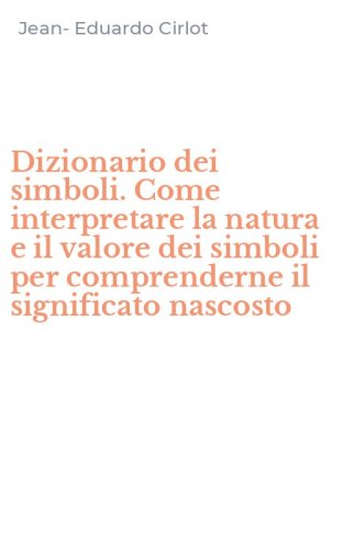 Dizionario dei simboli. Come interpretare la natura e il valore dei simboli per comprenderne il significato nascosto - COMPRENDERNE IL SIGNIFICATO NASCOSTO