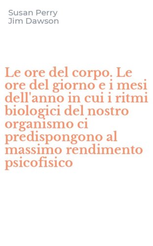 Le ore del corpo. Le ore del giorno e i mesi dell'anno in cui i ritmi biologici del nostro organismo ci predispongono al massimo rendimento psicofisico - NOSTRO ORGANISMO CI PREDISPONGONO AL MASSIMO RENDIMENTO PSICOFISICO (LE)