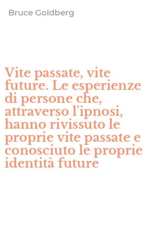 Vite passate, vite future. Le esperienze di persone che, attraverso l'ipnosi, hanno rivissuto le proprie vite passate e conosciuto le proprie identit&agrave; future - HANNO RIVISSUTO LE PROPRIE VITE PASSATE E CONOSCIUTO LE PROPRIE IDENTITA' FUTURE