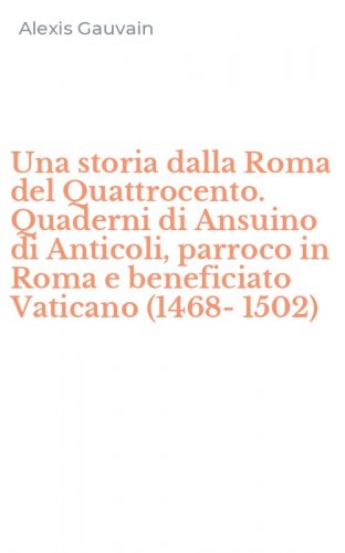 Una storia dalla Roma del Quattrocento. Quaderni di Ansuino di Anticoli, parroco in Roma e beneficiato Vaticano (1468-1502)