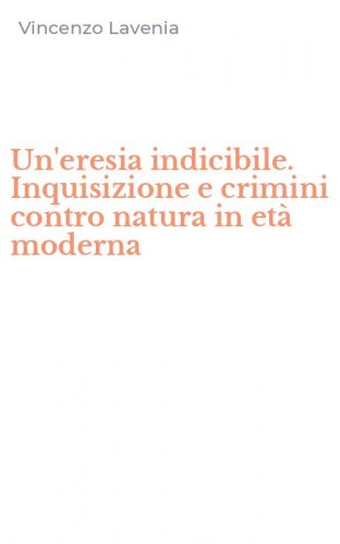 Un'eresia indicibile. Inquisizione e crimini contro natura in et&agrave; moderna - INQUISIZIONE E CRIMINI CONTRO NATURA IN ETA' MODERNA