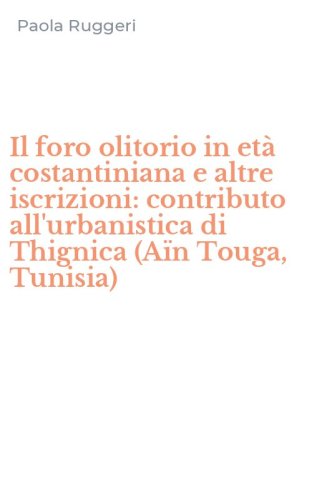 Il foro olitorio in et&agrave; costantiniana e altre iscrizioni: contributo all'urbanistica di Thignica (A&iuml;n Touga, Tunisia)