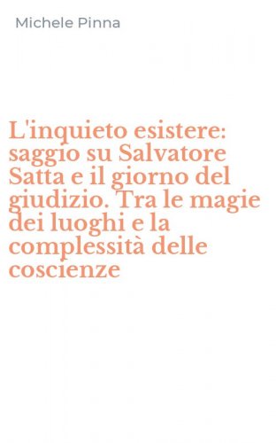 L'inquieto esistere: saggio su Salvatore Satta e il giorno del giudizio. Tra le magie dei luoghi e la complessit&agrave; delle coscienze